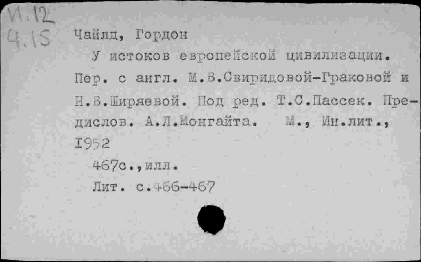 ﻿Чайлд, Гордон
У истоков европейской цивилизации.
Пер. с англ. К.В.Свиридовой-Граковой и Н.В.Ширяевой. Под ред. Т.С.Пассек. Пре дислов. А.Л.Монгайта. М., Ин.лит., 1952
467с.,илл.
Лит. с.466-467